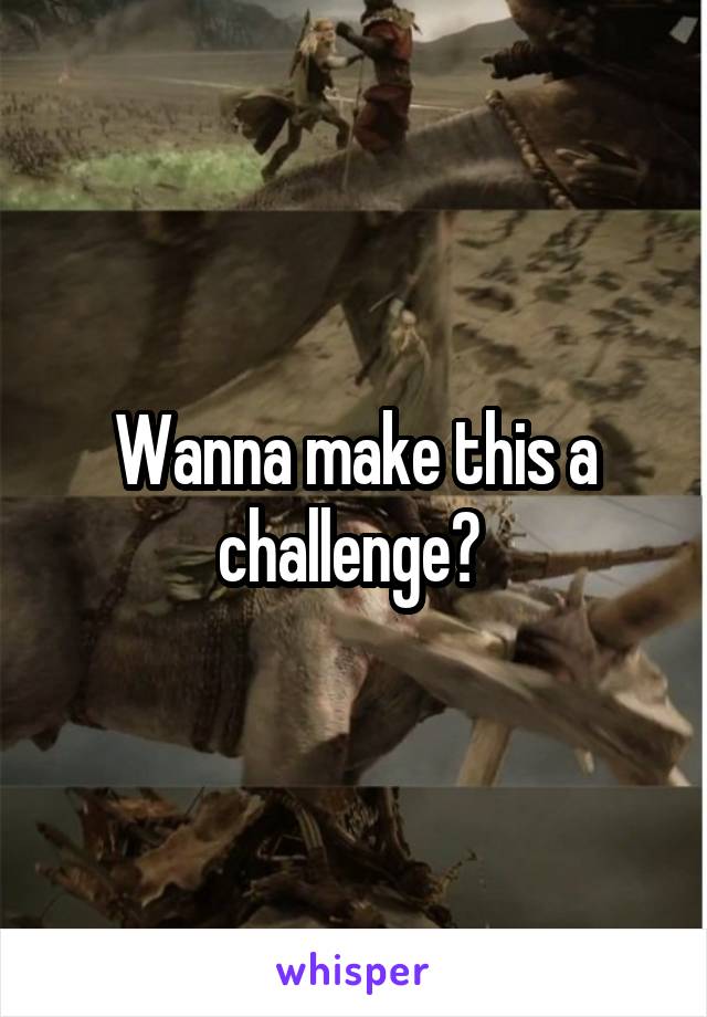 Wanna make this a challenge? 