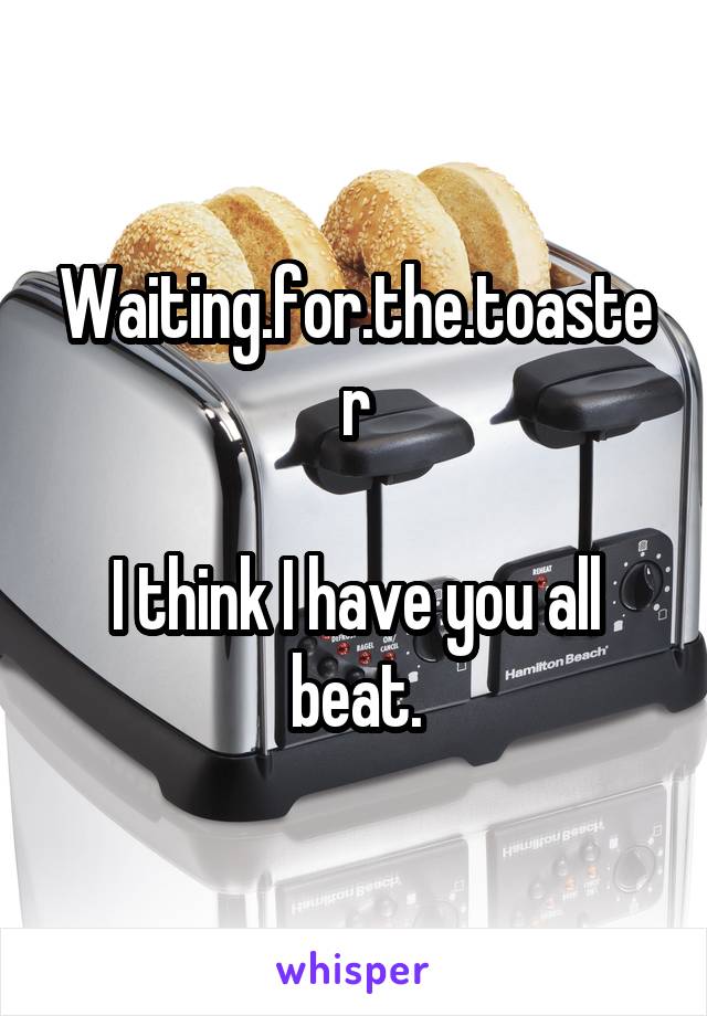 Waiting.for.the.toaster

I think I have you all beat.
