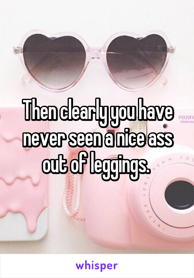 Then clearly you have never seen a nice ass out of leggings. 