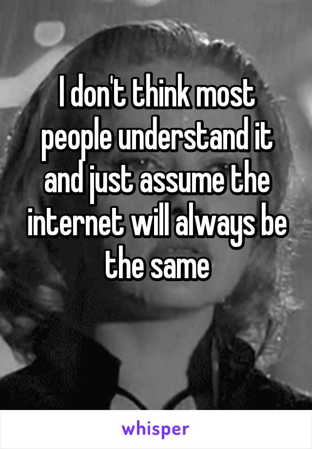 I don't think most people understand it and just assume the internet will always be the same

