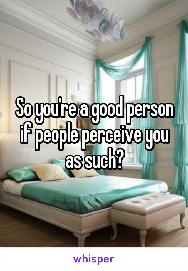 So you're a good person if people perceive you as such?