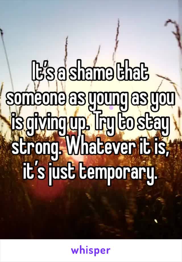 It’s a shame that someone as young as you is giving up. Try to stay strong. Whatever it is, it’s just temporary. 