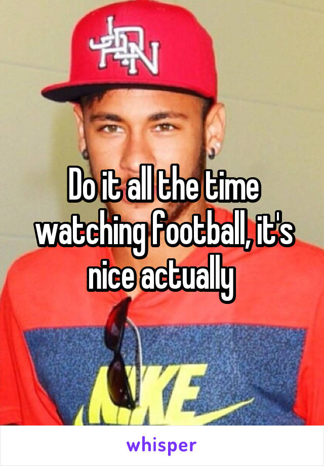 Do it all the time watching football, it's nice actually 