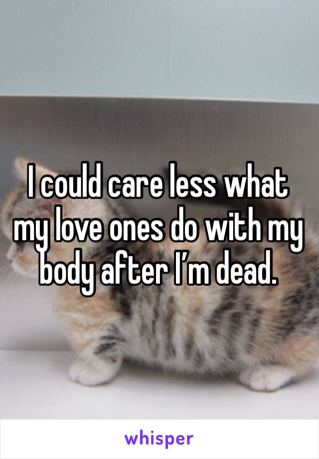 I could care less what my love ones do with my body after I’m dead. 