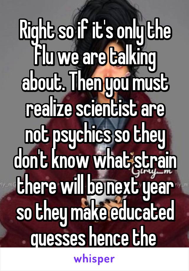 Right so if it's only the flu we are talking about. Then you must realize scientist are not psychics so they don't know what strain there will be next year so they make educated guesses hence the 