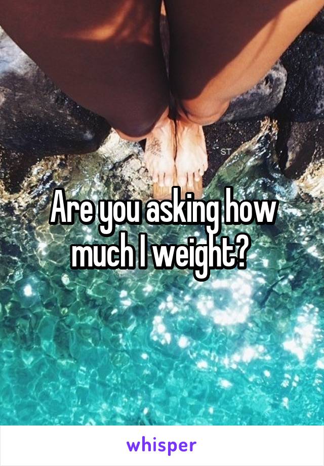 Are you asking how much I weight? 