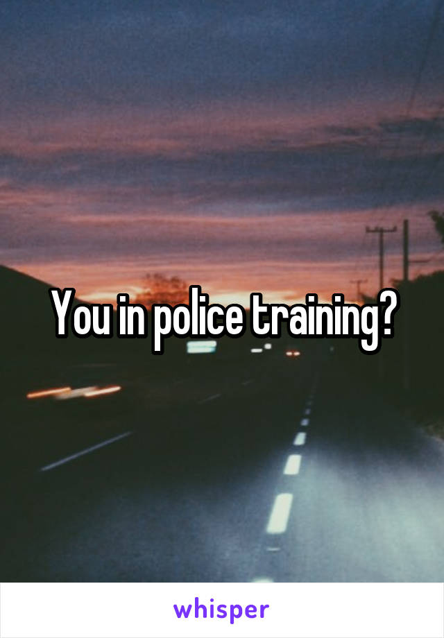 You in police training?