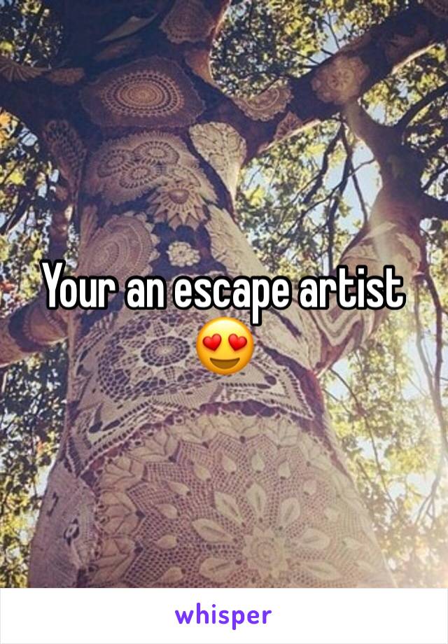 Your an escape artist 😍
