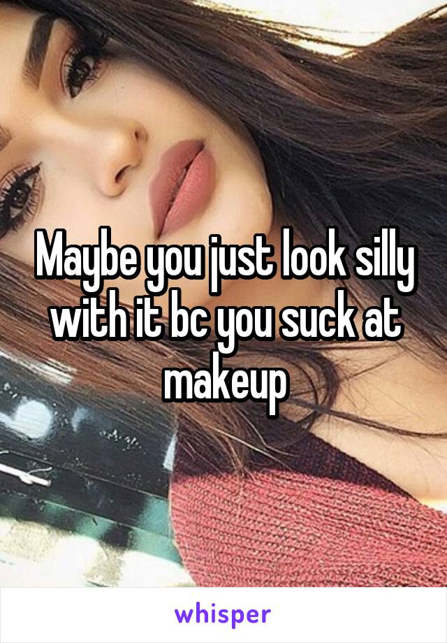 Maybe you just look silly with it bc you suck at makeup