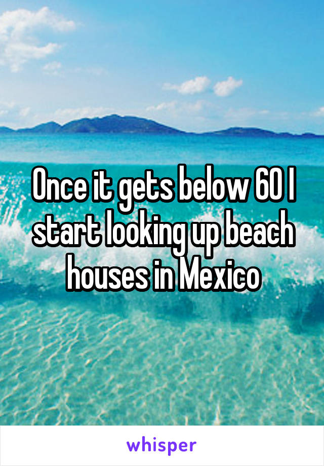 Once it gets below 60 I start looking up beach houses in Mexico