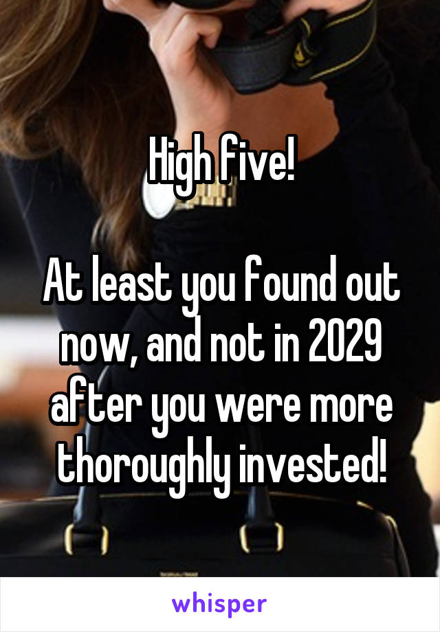 High five!

At least you found out now, and not in 2029 after you were more thoroughly invested!