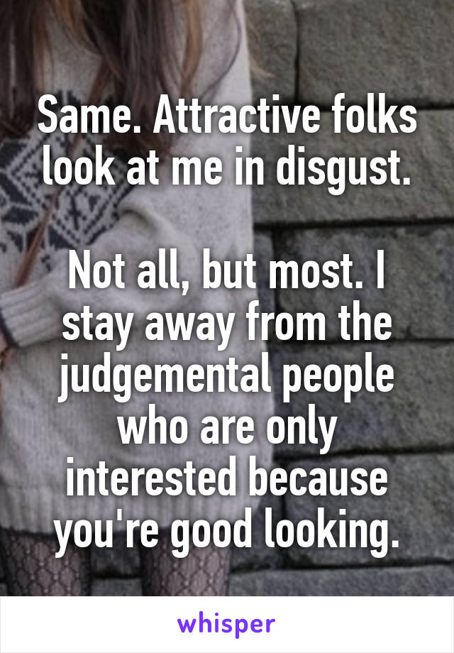 Same. Attractive folks look at me in disgust.

Not all, but most. I stay away from the judgemental people who are only interested because you're good looking.