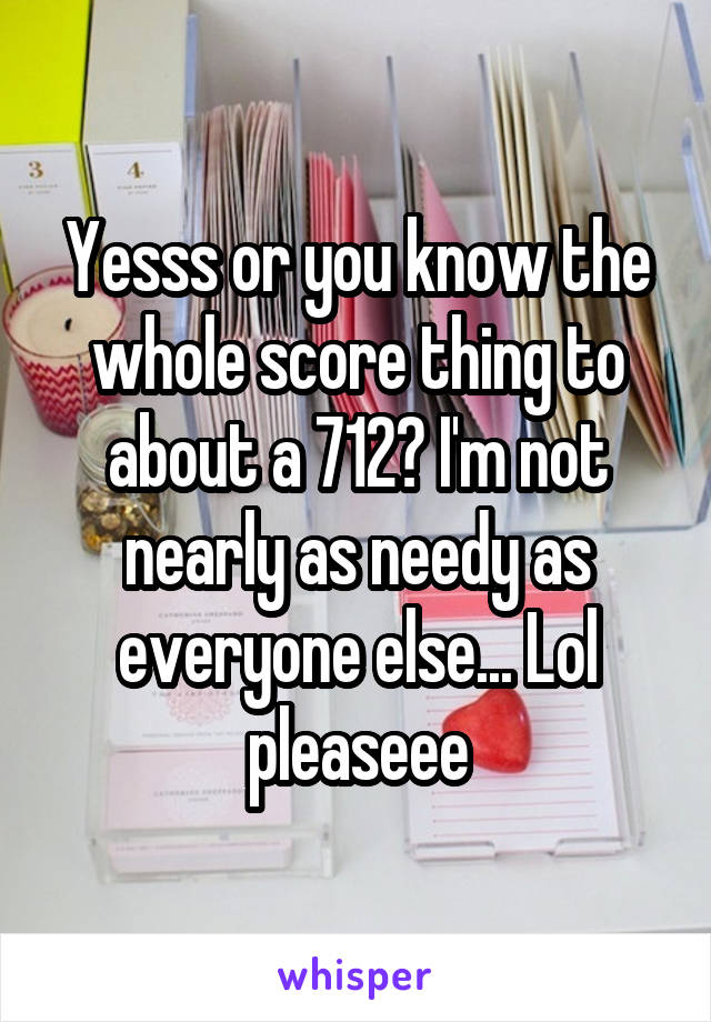 Yesss or you know the whole score thing to about a 712? I'm not nearly as needy as everyone else... Lol pleaseee