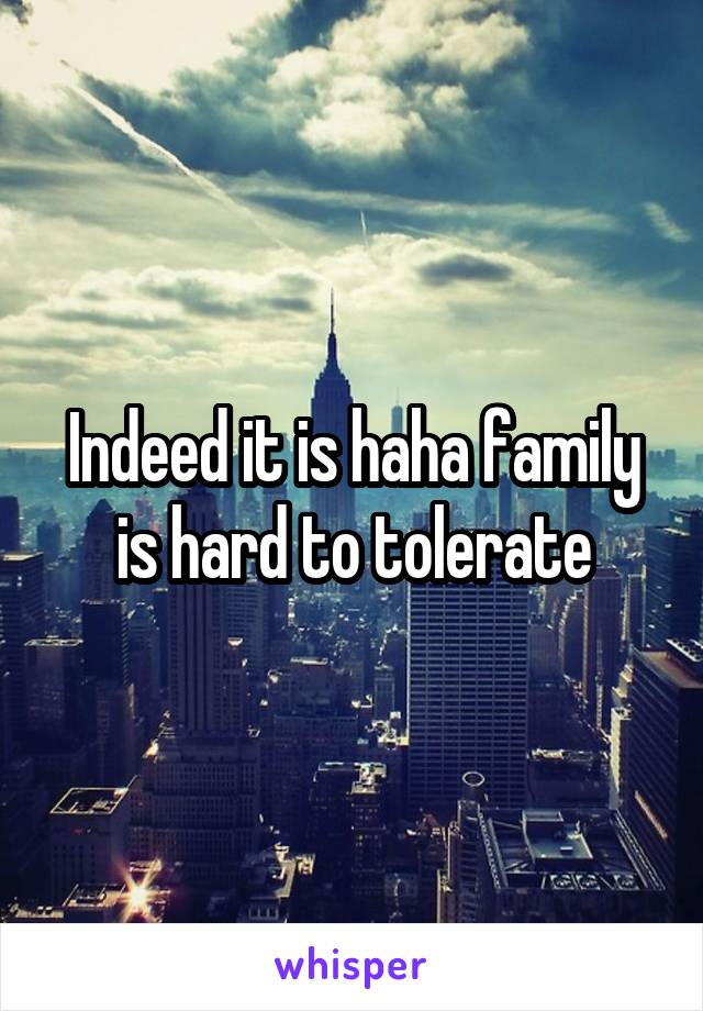 Indeed it is haha family is hard to tolerate