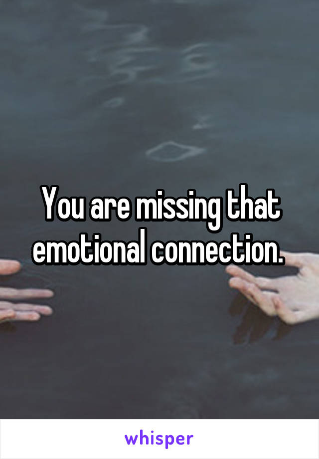 You are missing that emotional connection. 