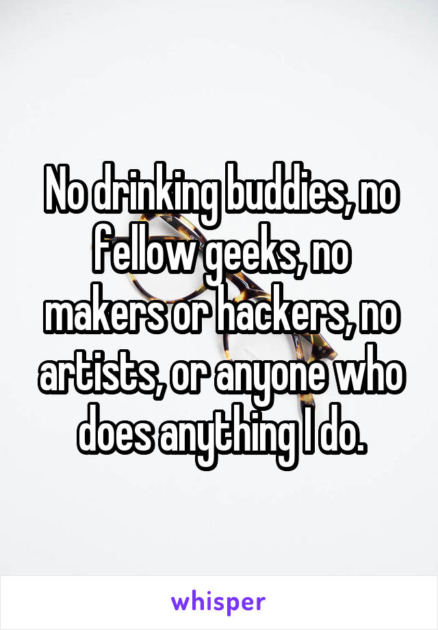 No drinking buddies, no fellow geeks, no makers or hackers, no artists, or anyone who does anything I do.