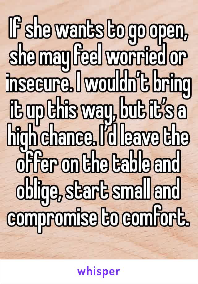 If she wants to go open, she may feel worried or insecure. I wouldn’t bring it up this way, but it’s a high chance. I’d leave the offer on the table and oblige, start small and compromise to comfort.