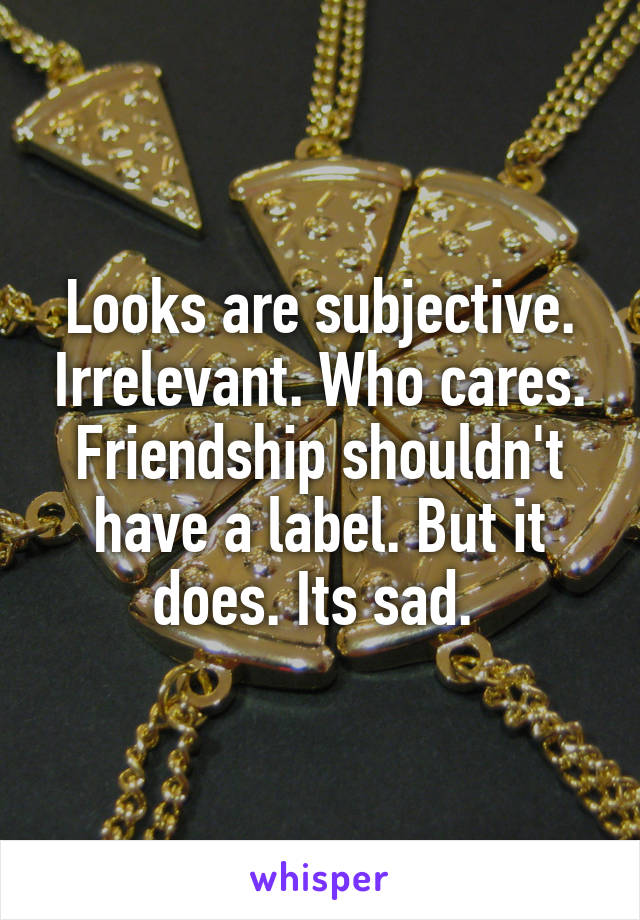 Looks are subjective. Irrelevant. Who cares. Friendship shouldn't have a label. But it does. Its sad. 