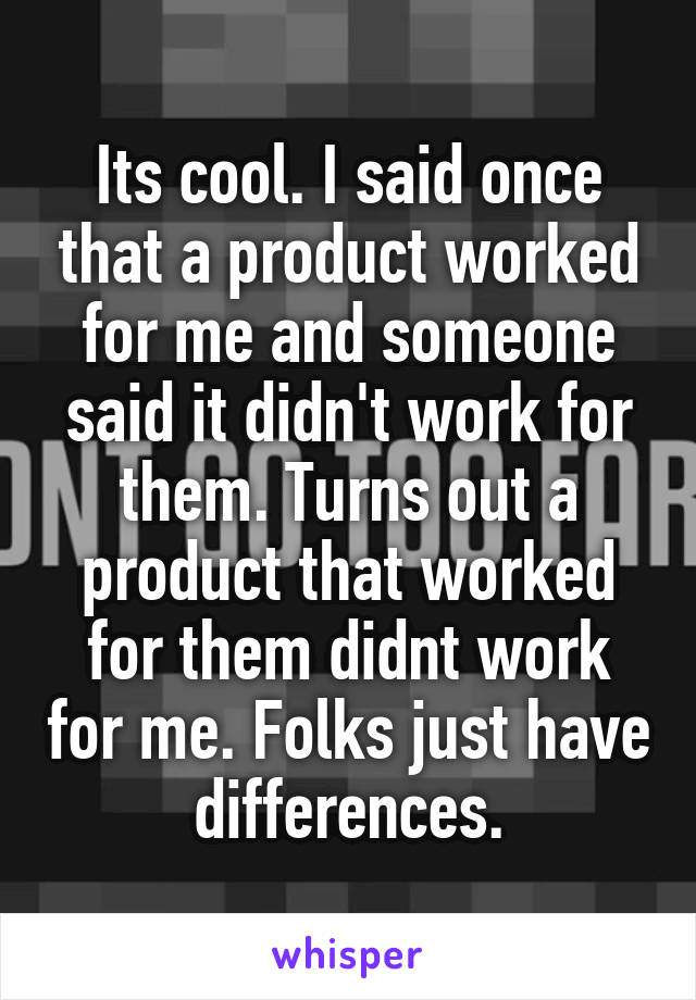 Its cool. I said once that a product worked for me and someone said it didn't work for them. Turns out a product that worked for them didnt work for me. Folks just have differences.