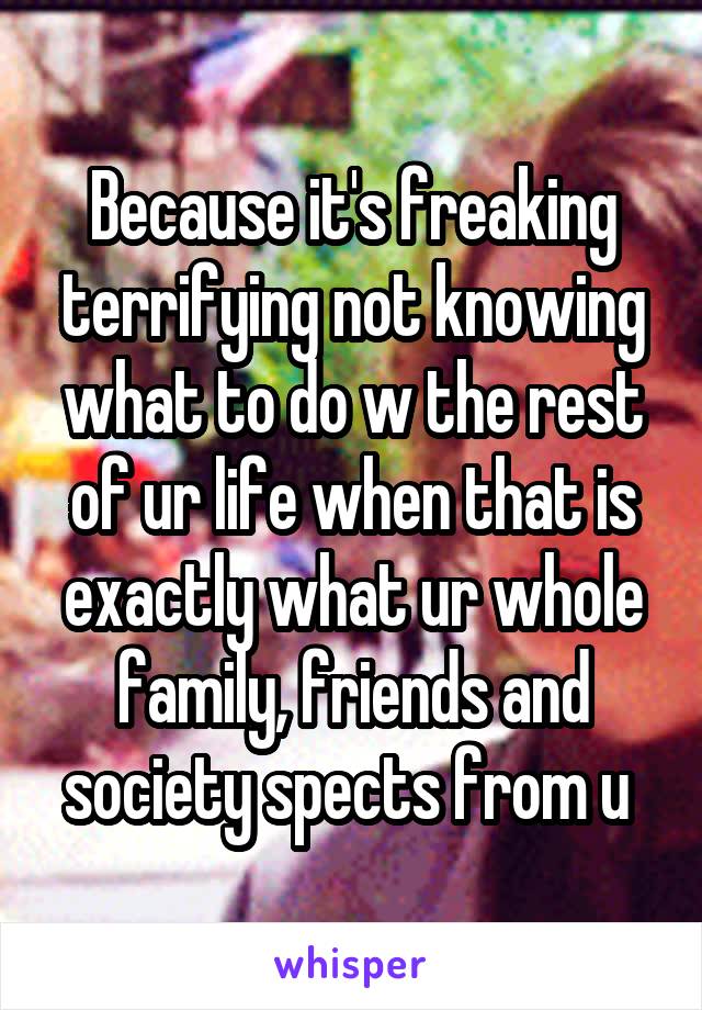 Because it's freaking terrifying not knowing what to do w the rest of ur life when that is exactly what ur whole family, friends and society spects from u 