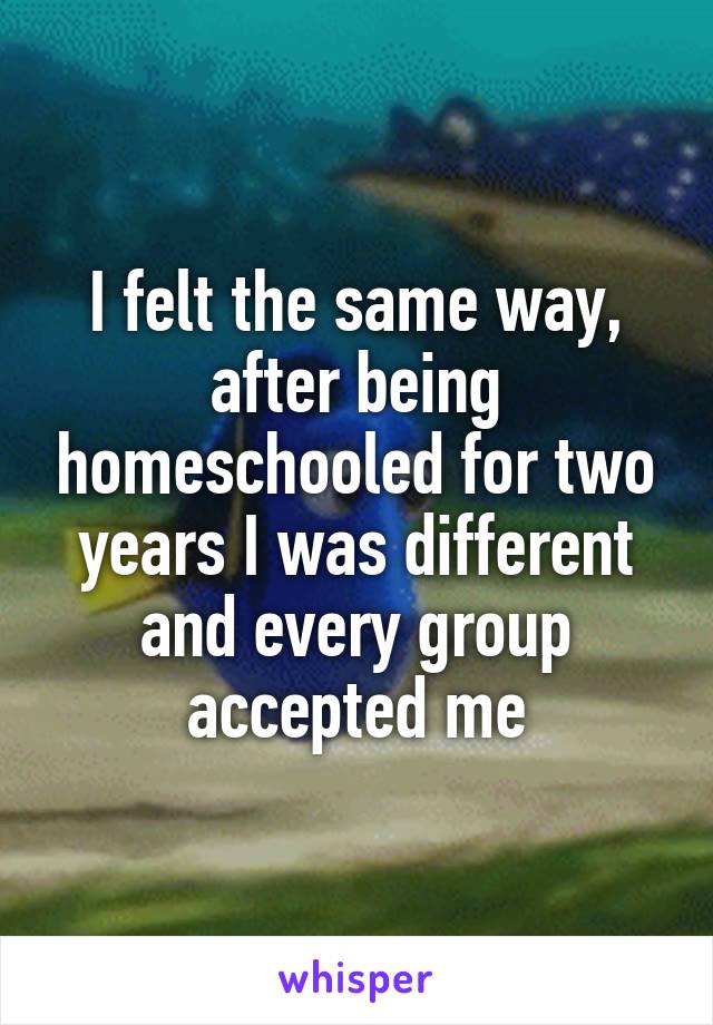 I felt the same way, after being homeschooled for two years I was different and every group accepted me