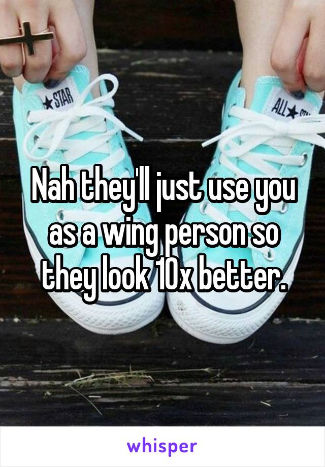 Nah they'll just use you as a wing person so they look 10x better.