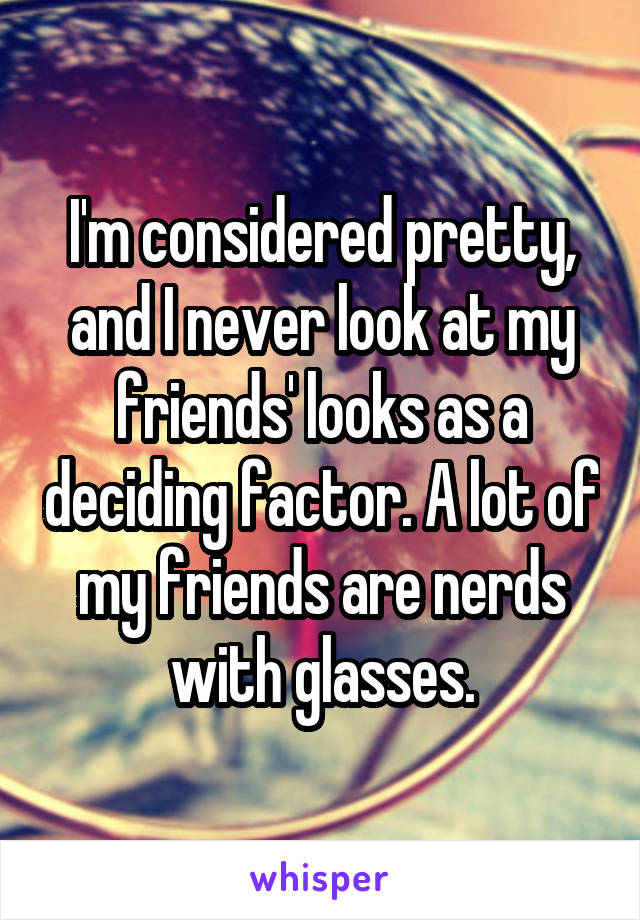I'm considered pretty, and I never look at my friends' looks as a deciding factor. A lot of my friends are nerds with glasses.