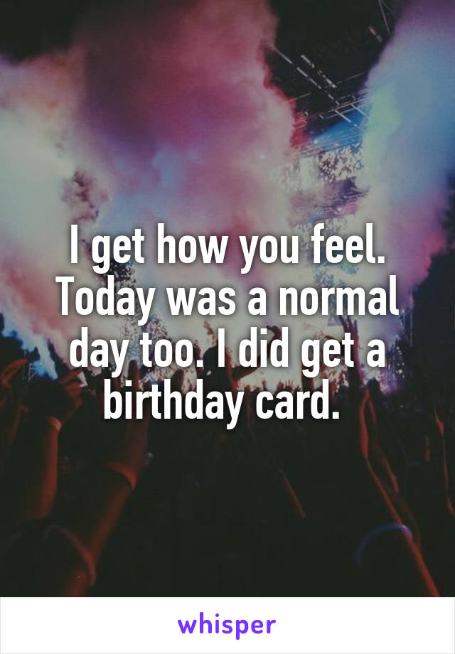 I get how you feel.
Today was a normal day too. I did get a birthday card. 