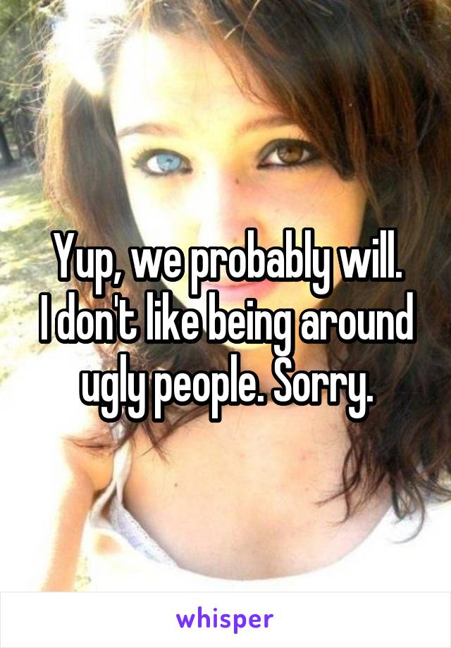 Yup, we probably will.
I don't like being around ugly people. Sorry.