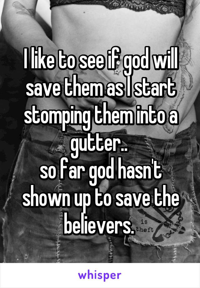 I like to see if god will save them as I start stomping them into a gutter.. 
so far god hasn't shown up to save the believers. 
