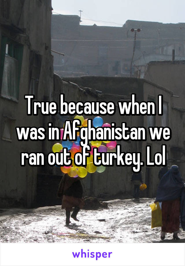 True because when I was in Afghanistan we ran out of turkey. Lol