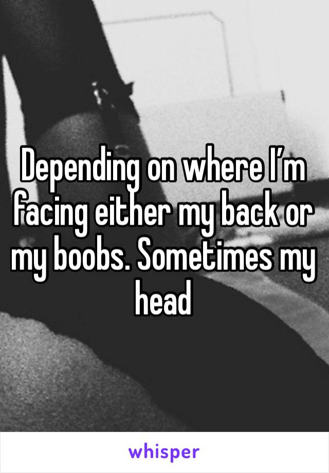 Depending on where I’m facing either my back or my boobs. Sometimes my head 