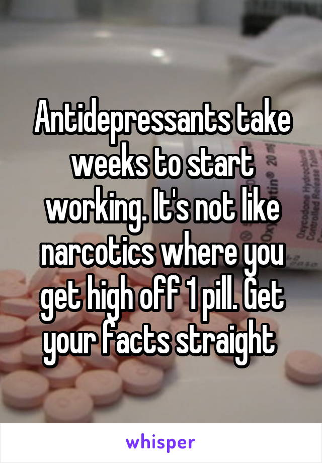 Antidepressants take weeks to start working. It's not like narcotics where you get high off 1 pill. Get your facts straight 