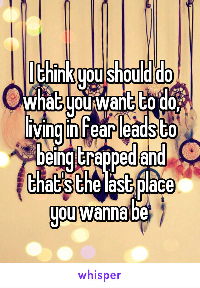 I think you should do what you want to do, living in fear leads to being trapped and that's the last place you wanna be 