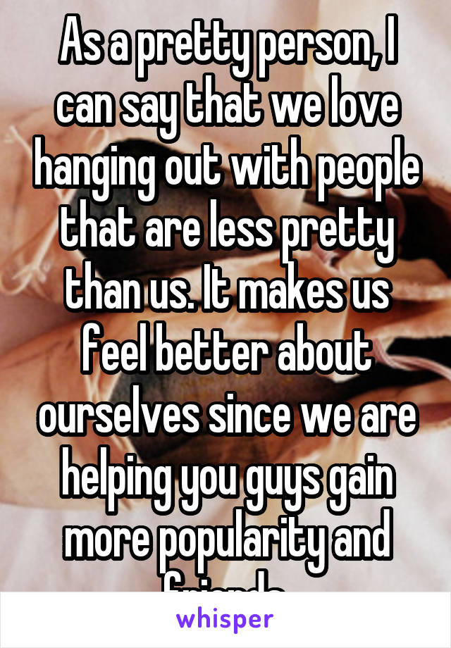As a pretty person, I can say that we love hanging out with people that are less pretty than us. It makes us feel better about ourselves since we are helping you guys gain more popularity and friends.