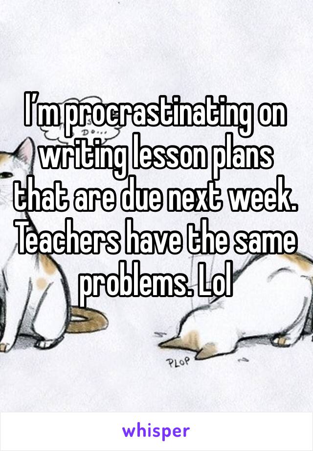 I’m procrastinating on writing lesson plans that are due next week. Teachers have the same problems. Lol