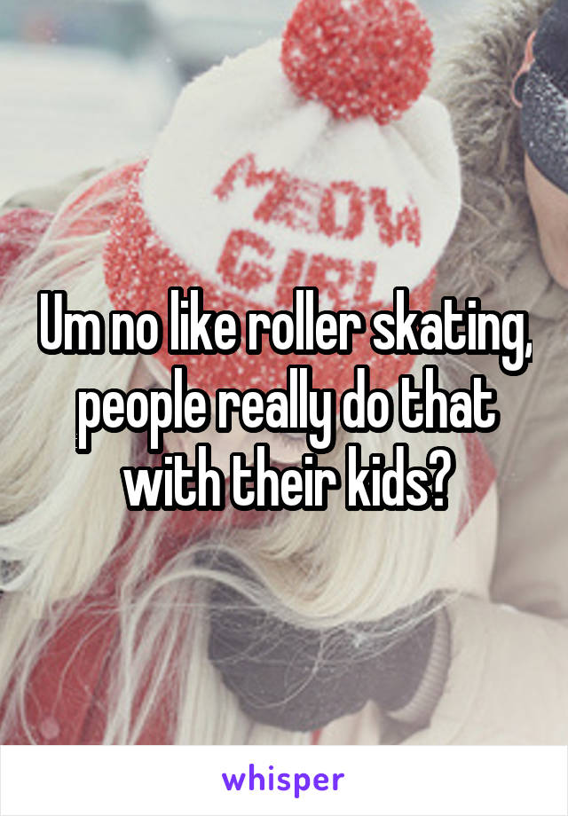 Um no like roller skating, people really do that with their kids?