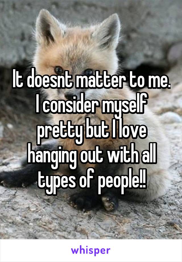 It doesnt matter to me. I consider myself pretty but I love hanging out with all types of people!!