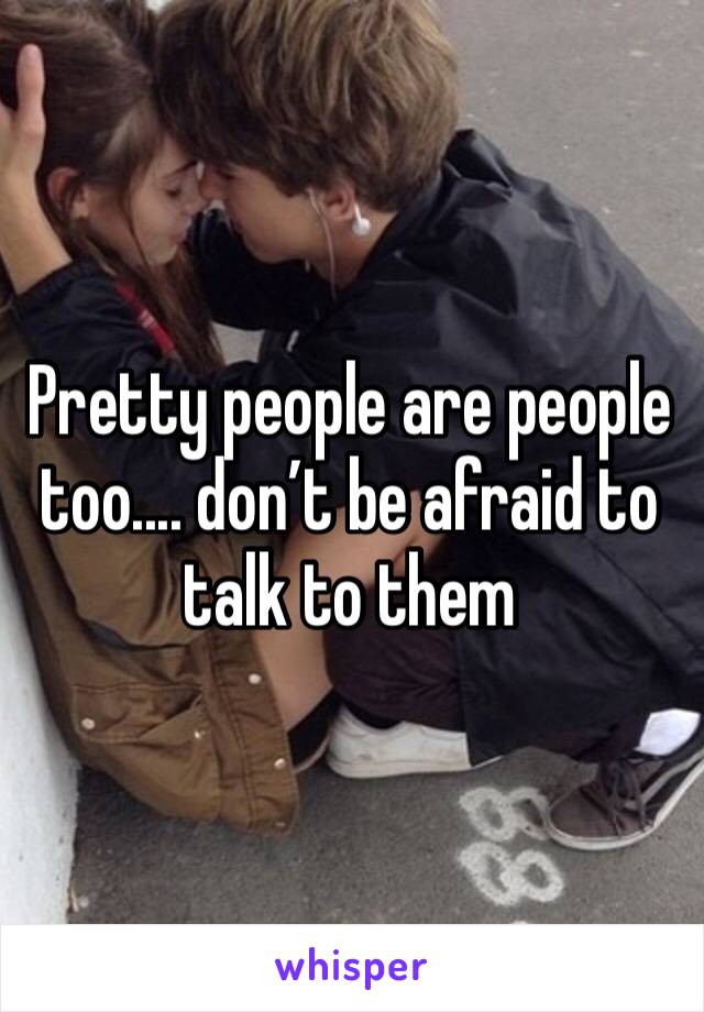 Pretty people are people too.... don’t be afraid to talk to them