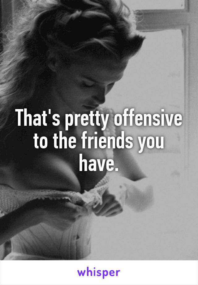 That's pretty offensive to the friends you have.