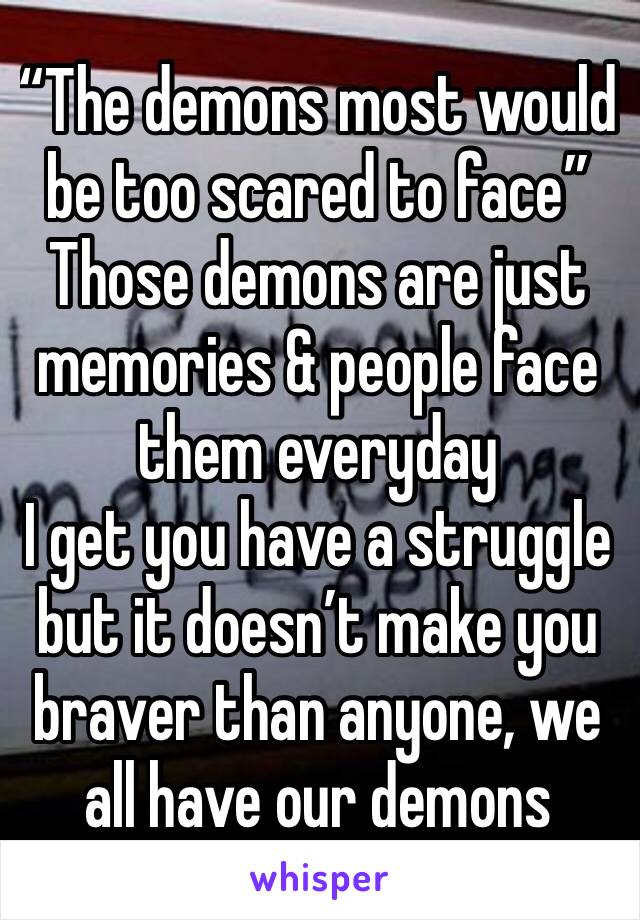 “The demons most would be too scared to face”
Those demons are just memories & people face them everyday
I get you have a struggle but it doesn’t make you braver than anyone, we all have our demons