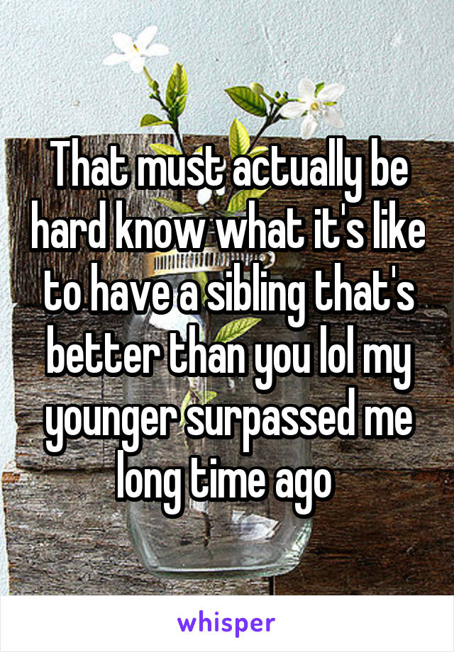 That must actually be hard know what it's like to have a sibling that's better than you lol my younger surpassed me long time ago 