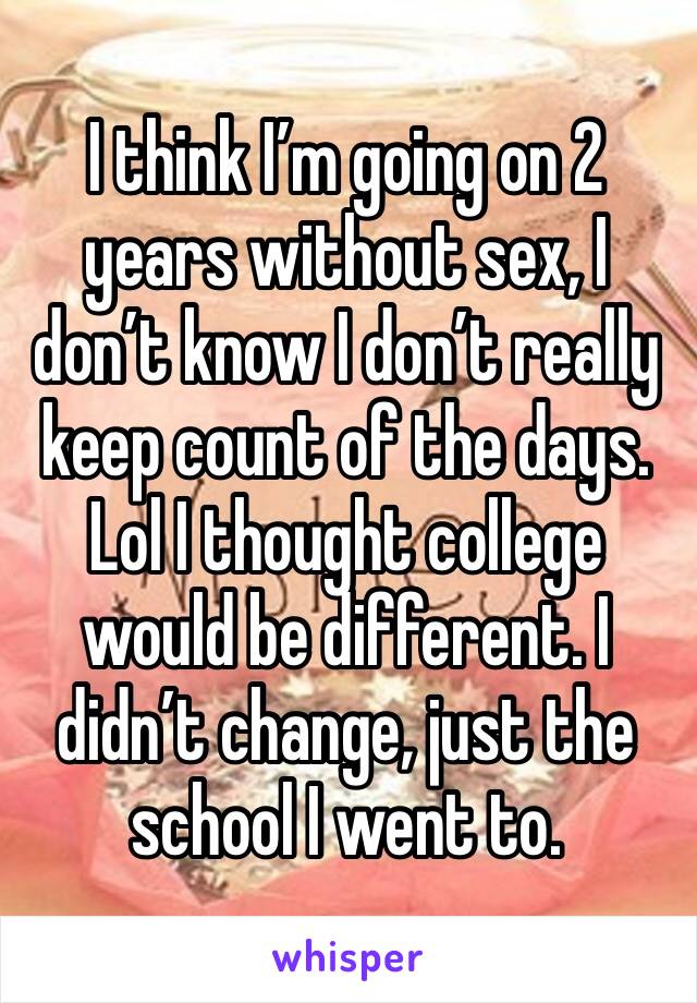 I think I’m going on 2 years without sex, I don’t know I don’t really keep count of the days. Lol I thought college would be different. I didn’t change, just the school I went to. 