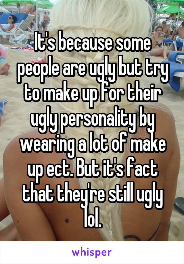 It's because some people are ugly but try to make up for their ugly personality by wearing a lot of make up ect. But it's fact that they're still ugly lol.