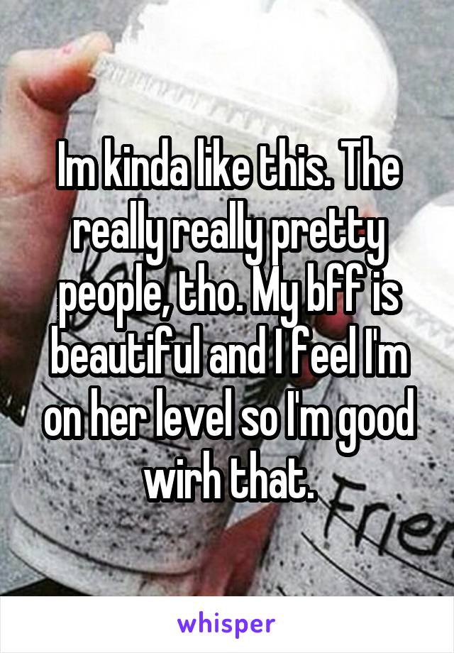 Im kinda like this. The really really pretty people, tho. My bff is beautiful and I feel I'm on her level so I'm good wirh that.