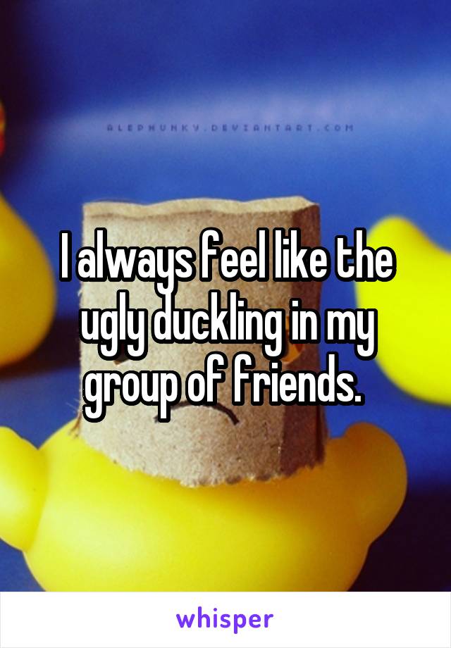 I always feel like the ugly duckling in my group of friends. 