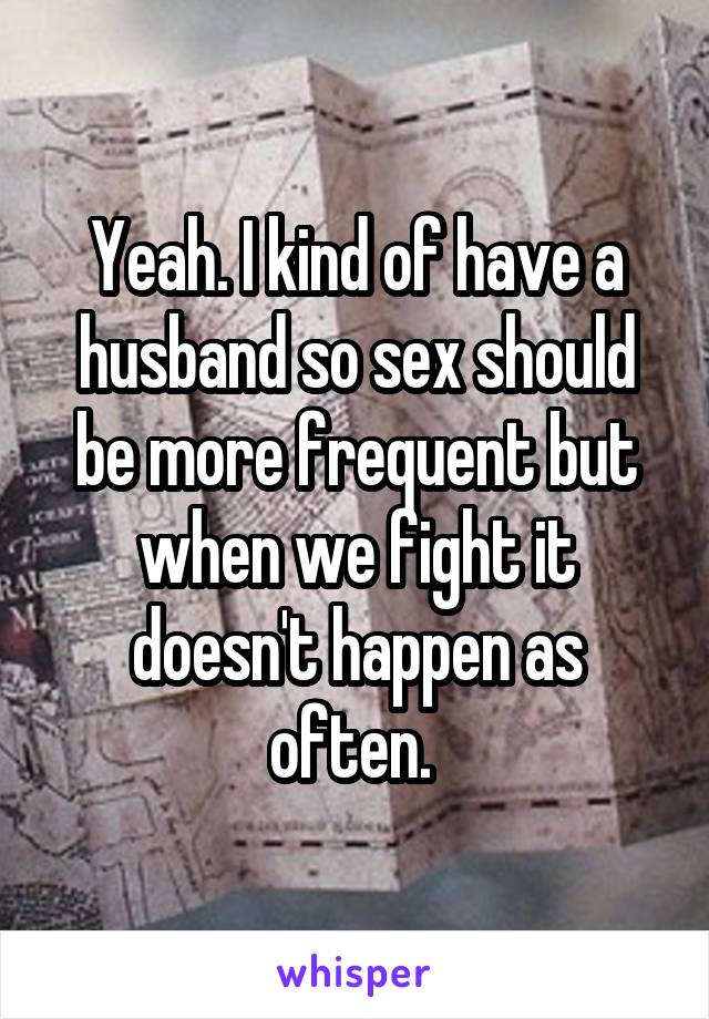 Yeah. I kind of have a husband so sex should be more frequent but when we fight it doesn't happen as often. 