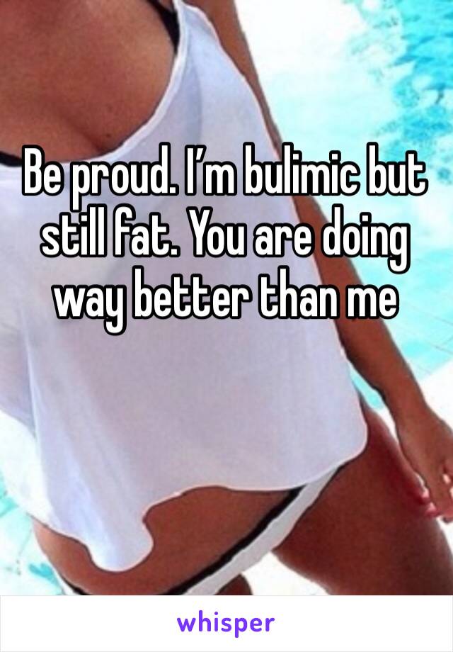 Be proud. I’m bulimic but still fat. You are doing way better than me
