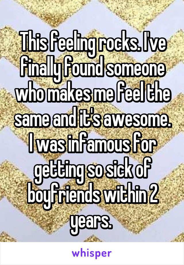 This feeling rocks. I've finally found someone who makes me feel the same and it's awesome. I was infamous for getting so sick of boyfriends within 2 years. 