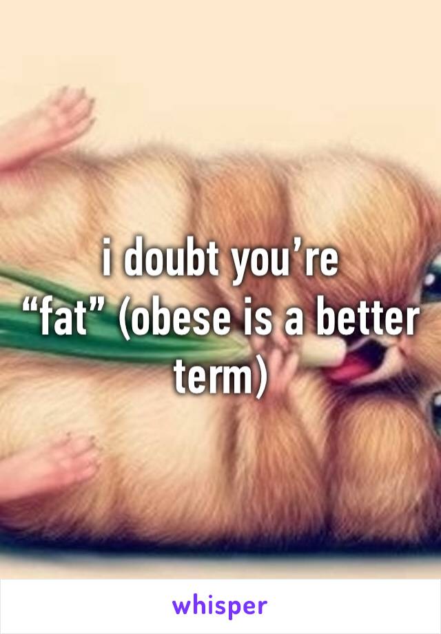 i doubt you’re “fat” (obese is a better term)